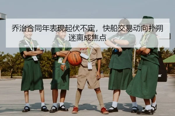 乔治合同年表现起伏不定，快船交易动向扑朔迷离成焦点